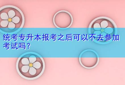 統(tǒng)考專升本報考之后可以不去參加考試嗎？