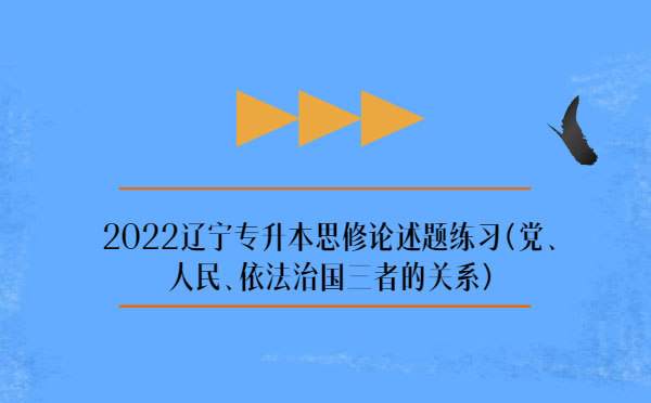 2022遼寧專升本思修論述題練習(xí)(黨、人民、依法治國三者的關(guān)系)