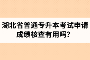 湖北省普通專升本考試申請成績核查有用嗎？申請步驟有哪些？