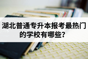 湖北普通專升本報考最熱門的學校有哪些？