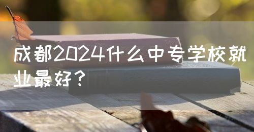 成都2024什么中專學(xué)校就業(yè)最好？(圖1)