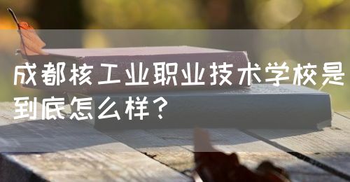 成都核工業(yè)職業(yè)技術(shù)學(xué)校是到底怎么樣？(圖1)