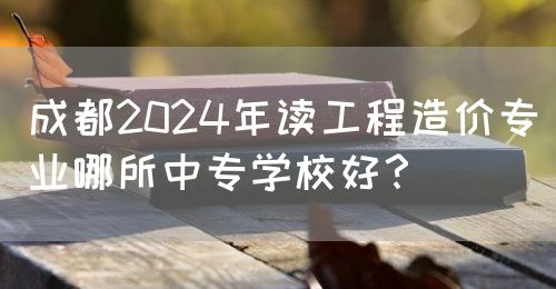 成都2024年讀工程造價專業(yè)哪所中專學(xué)校好？(圖1)