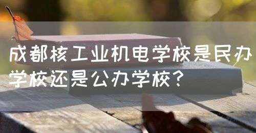 成都核工業(yè)機(jī)電學(xué)校是民辦學(xué)校還是公辦學(xué)校？(圖1)