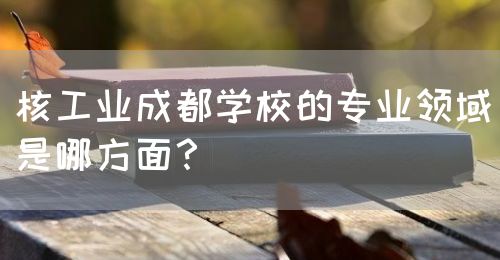 核工業(yè)成都學(xué)校的專業(yè)領(lǐng)域是哪方面？(圖1)