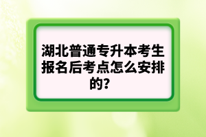 湖北普通專升本考生報(bào)名后考點(diǎn)怎么安排的？