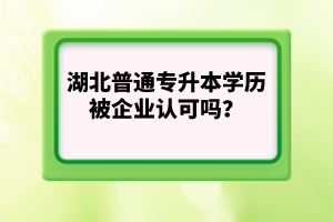 湖北普通專升本學(xué)歷被企業(yè)認(rèn)可嗎？