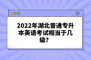 2022年湖北普通專升本英語考試相當(dāng)于幾級(jí)？