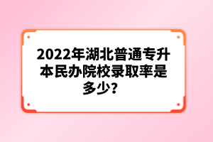 2022年湖北普通專升本民辦院校錄取率是多少？