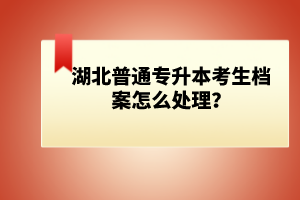 湖北普通專升本考生檔案怎么處理？