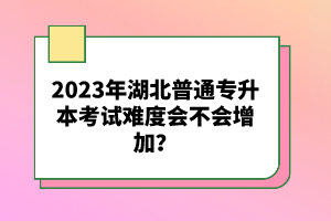 2023年湖北普通專升本考試難度會(huì)不會(huì)增加？