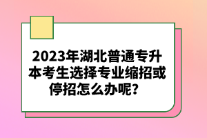 2023年湖北普通專升本考生選擇專業(yè)縮招或停招怎么辦呢？