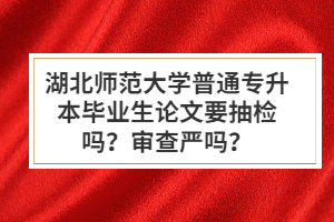 湖北師范大學(xué)普通專升本畢業(yè)生論文要抽檢嗎？審查嚴嗎？