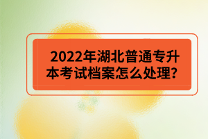 2022年湖北普通專升本考試檔案怎么處理？