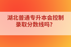 湖北普通專升本會(huì)控制錄取分?jǐn)?shù)線嗎？