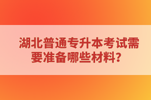 湖北普通專(zhuān)升本考試需要準(zhǔn)備哪些材料？