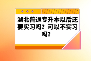 湖北普通專升本以后還要實習嗎？可以不實習嗎？