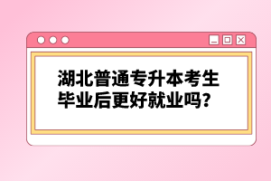 湖北普通專升本考生畢業(yè)后更好就業(yè)嗎？