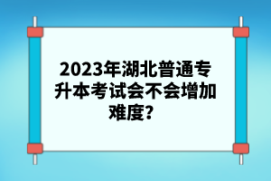 2023年湖北普通專升本考試會不會增加難度？