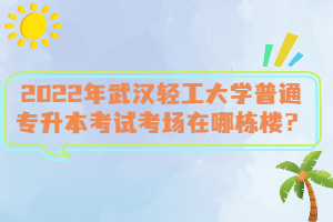 2022年武漢輕工大學普通專升本考試考場在哪棟樓？