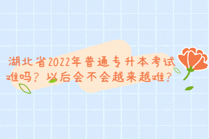 湖北省2022年普通專升本考試難嗎？以后會不會越來越難？