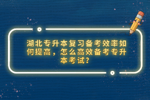 湖北專升本復(fù)習(xí)備考效率如何提高，怎么高效備考專升本考試？