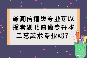 新聞傳播類(lèi)專(zhuān)業(yè)可以報(bào)考湖北普通專(zhuān)升本工藝美術(shù)專(zhuān)業(yè)嗎？