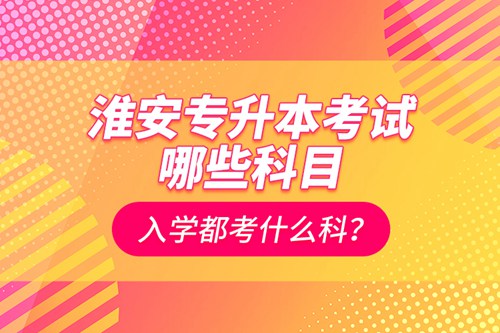 淮安專升本考試哪些科目？入學(xué)都考什么科？