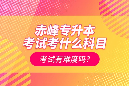 赤峰專升本考試考什么科目？考試有難度嗎？