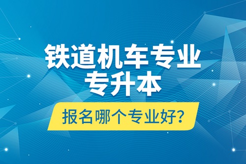 鐵道機(jī)車專業(yè)專升本報(bào)名哪個(gè)專業(yè)好？