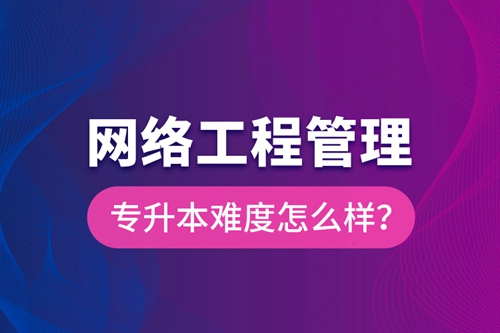 網(wǎng)絡(luò)工程管理專升本難度怎么樣？