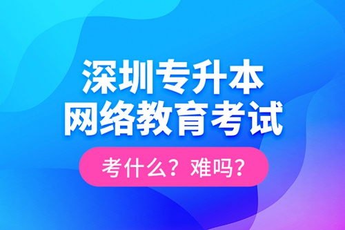 深圳專升本網(wǎng)絡(luò)教育考試考什么？難嗎？