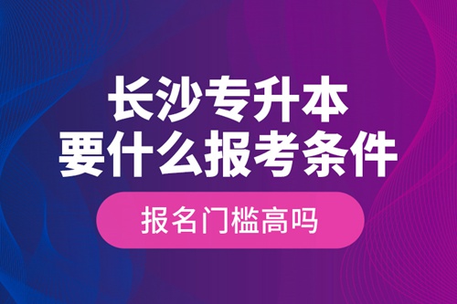 長沙專升本要什么報考條件？報名門檻高嗎？