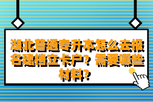 湖北普通專升本怎么去報名建檔立卡戶？需要哪些材料？