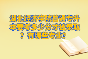 湖北經(jīng)濟(jì)學(xué)院普通專升本要考多少分才被錄取？有哪些專業(yè)？