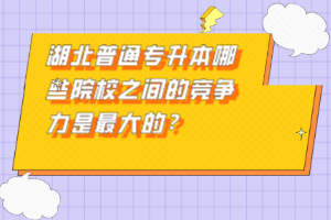 湖北普通專升本哪些院校之間的競(jìng)爭(zhēng)力是最大的？