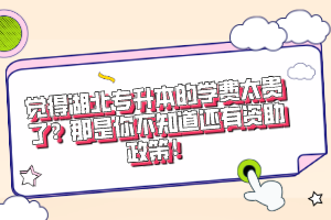 覺得湖北專升本的學費太貴了？那是你不知道還有資助政策！