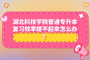 湖北科技學院普通專升本復(fù)習效率提不起來怎么辦？