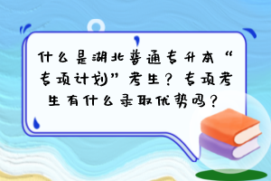 什么是湖北普通專升本“專項計劃”考生？專項考生有什么錄取優(yōu)勢嗎？